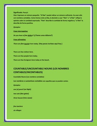 Significado: Poco/s
Uso: Expresan un número pequeño. "A few" puede indicar un número suficiente. Se usan sólo
con nombres contables. Como hemos visto arriba, la decisión a usar "few" o "a few" refleja la
opinión sobre la cantidad expresada. "Few" describe la cantidad de forma negativa y "a few" la
describe de forma positiva.

Ejemplos:

Frase interrogativa:

Do you have a few dollars? (¿Tienes unos dólares?)

Frase afirmativa:

There are few tourists here today. (Hay pocos turistas aquí hoy.)



There are few visitors here.

There are few people here today.

There are few foreigners here today at the beach.




COUNTABLE/UNCOUNTABLE NOUNS (LOS NOMBRES
CONTABLES/INCONTABLES)
Countable Nouns (Los nombres contables)

Los nombres o sustantivos contables son aquellos que se pueden contar.

Ejemplos:

one [a] pencil (un lápiz)

two cats (dos gatos)

three houses (tres casas)



five teachers

six villages
 