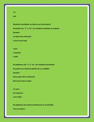 rice

milk



Nombres incontables no tienen una forma plural:

Se puede usar "a" o "an" con nombres contables en singular:

Ejemplos:

an apple (una manzana)

a house (una casa)



a beer

a cigarette

a table



No podemos usar "a" o "an" con nombres incontables.

Se puede usar números delante de un contable:

Ejemplos:

three apples (tres manzanas)

five houses (cinco casas)



ten beers

five cigarettes

seven tables



No podemos usar números delante de un incontable.

There be (Haber)
 
