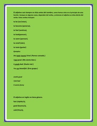 El adjetivo casi siempre se sitúa antes del nombre, como hemos visto en el principio de esta
lección. Aunque en algunos casos, dependen del verbo, y entonces el adjetivo se sitúa detrás del
verbo. Estos verbos incluyen:

to be (ser/estar),

to become (ponerse),

to feel (sentirse),

to look(parecer),

to seem (parecer),

to smell (oler),

to taste (gustar)

Ejemplos:

She looks [seems] tired. (Parece cansada.)

I feel good. (Me siento bien.)

It smells bad. (Huele mal.)

You are beautiful. (Eres guapa.)



smells good

I feel bad

It seems funny




El adjetivo en inglés no tiene género.

fast (rápido/a),

good (bueno/a),

cold (frio/a),
 