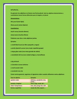 tall (alto/a)...

En general, los adjetivos no tienen una forma plural. Solo los adjetivos demostrativos y
cuantitativos tienen formas diferentes para el singular y el plural:

Demostrativos:

this pencil (este lápiz)

these pencils (estos lápices)

Cuantitativos:

much money (mucho dinero)

many books (muchos libros)

Podemos usar dos o más adjetivos juntos.

Ejemplos:

a small black book (un libro pequeño y negro)

a pretty Spanish woman (una mujer española guapa)

a large glass table (una mesa grande de vidrio)

a wonderful old city (una ciudad antigua y maravillosa)



a big old book

a Colombian woman bellisima

a small wooden table

a wonderful new city

Como norma general, seguimos el siguiente orden cuando utilizamos varios adjetivos:

Tipo de adjetivo                    Ejemplos
opinión /valor                      delicious, wonderful, nice,
                                    pretty ...
tamaño y longitud                   short, large, small, tall ...
edad / temperatura                  new, old, young, hot, cold ...
forma y superficie                  round, fat, thin, square ...
 