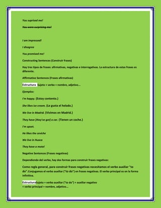 You suprised me!

You were surprising me!



I am impressed!

I disagree

You promised me!

Constructing Sentences (Construir frases)

Hay tres tipos de frases: afirmativas, negativas e interrogativas. La estructura de estas frases es
diferente.

Affirmative Sentences (Frases afirmativas)

Estructura Sujeto + verbo + nombre, adjetivo...

Ejemplos:

I'm happy. (Estoy contento.)

She likes ice cream. (Le gusta el helado.)

We live in Madrid. (Vivimos en Madrid.)

They have [they've got] a car. (Tienen un coche.)

I'm upset.

He likes the ceviche

We live in Huaca

They have a motel

Negative Sentences (Frases negativas)

Dependiendo del verbo, hay dos formas para construir frases negativas:

Como regla general, para construir frases negativas necesitamos el verbo auxiliar "to
do".Conjugamos el verbo auxiliar ("to do") en frases negativas. El verbo principal es en la forma
infinitiva.

EstructuraSujeto + verbo auxiliar ("to do") + auxiliar negativo
+ verbo principal + nombre, adjetivo...
 