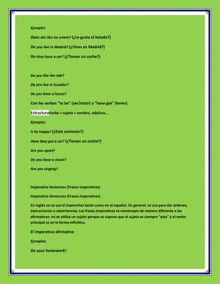 Ejemplos

Does she like ice cream? (¿Le gusta el helado?)

Do you live in Madrid? (¿Vives en Madrid?)

Do they have a car? (¿Tienen un coche?)



Do you like the ride?

Do you live in Ecuador?

Do you have a house?

Con los verbos "to be" (ser/estar) y "have got" (tener).

EstructuraVerbo + sujeto + nombre, adjetivo...

Ejemplos

Is he happy? (¿Está contento?)

Have they got a car? (¿Tienen un coche?)

Are you upset?

Do you have a closet?

Are you singing?



Imperative Sentences (Frases imperativas)

Imperative Sentences (Frases imperativas)

En inglés no se usa el imperativo tanto como en el español. En general, se usa para dar órdenes,
instrucciones o advertencias. Las frases imperativas se construyen de manera diferente a las
afirmativas: no se utiliza un sujeto porque se supone que el sujeto es siempre "you" y el verbo
principal es en la forma infinitiva.

El imperativo afirmativo

Ejemplos:

Do your homework!
 