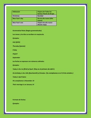 Halloween                             Víspera de Todos los
                                      Santos/ Noche de Brujas
Christmas                             Navidad
New Year's day                        Día de año nuevo (Año
                                      nuevo)
New Year's eve                        Víspera de año nuevo
                                      (Noche vieja)


Grammatical Rules (Reglas grammaticales)

Los meses y los días se escriben en mayúscula.

Ejemplos:

July (julio)

Thursday (jueves)

Friday

August

September

Las fechas se expresan con números ordinales:

Ejemplos:

Today is the 1st [first] of April. (Hoy es el primero de abril.)

His birthday is the 14th [fourteenth] of October. (Su compleanos es el 14 de octubre.)

Today is April Quins

His compleanos is November 19

Their marriage is on January 14




Formato de fechas:

Ejemplos:
 