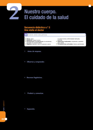 22
Inglés/capítulo2
Nuestro cuerpo.
El cuidado de la salud2 Secuencia didáctica n.º 3
Una visita al doctor
 Antes de empezar. La presentación a la secuencia consiste en reflexionar acerca
de la salud y la enfermedad en general como tema disparador. Presentamos luego
una serie de imágenes que aludan a un resfrío y pedimos a los estudiantes que las
describan.
 Observar y comprender. En esta sección vamos a trabajar con un diálogo en una si-
tuación que transcurre en un consultorio médico. El paciente realiza una consulta de-
bido a sus síntomas y el médico realiza una revisación, diagnostica y emite una receta.
	 El docente invitará a leer el diálogo y completar luego una ficha referida a la enfer-
medad, los síntomas y su tratamiento. Sugerimos no abordar todavía el diálogo en
detalle sino focalizar en la comprensión del contenido central.
	Recursos lingüísticos. Se incluye la imagen de un cuerpo humano en la que se seña-
lan los nombres (en inglés) de cada una de las partes. Posteriormente se indican dos
enlaces con ejercitación interactiva sobre partes del cuerpo (vincular imagen y deno-
minación) y enfermedades (vincular un término con su traducción al español). Estos
ejercicios pueden resolverse como tarea domiciliaria si los estudiantes cuentan con
conexión en sus casas.
 Producir y comunicar. Retomamos aquí el diálogo para realizar una comprensión
detallada. Luego, los alumnos redactarán otro diálogo. Sería conveniente indicarles
que apliquen el vocabulario aprendido en los ejercicios interactivos de la sección pre-
cedente y lo integren con las expresiones del diálogo en su propia producción. Luego,
lo grabarán en la computadora, lo escucharán y lo volverán a grabar con el objetivo
de estimular el registro de los propios errores y la autocorrección.
 Expansión. A modo de cierre proponemos entrevistar a un médico, con el fin de que
los alumnos adquieran conciencia del carácter indispensable del manejo de la lengua
inglesa a nivel profesional, particularmente en el campo de la medicina. Proponemos
desarrollar un listado de publicaciones científicas con una breve descripción de la
temática de cada una.
Sobre esta secuencia
	 Tema: salud.
	 Subtema: cuerpo humano.
	 Introducción a la secuencia: los estudiantes
simularán una consulta médica.
	 Objetivo: aprender y fijar el vocabulario relativo 	
al cuerpo humano, enfermedades habituales, 	
síntomas.
	 Destrezas implicadas: comprensión y expresión
oral y escrita.
	 Competencias activadas: léxicas y gramaticales.
 