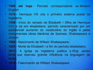 • 1500 até hoje -  Período  correspondente  ao Modern
English.
• 1516 -  Henrique  VIII  cria  o  primeiro  sistema  postal  da 
Inglaterra.
• 1558 -  Início  do  reinado  de  Elizabeth  I  (filha  de  Henrique 
VIII)  e  da  era  elisabetana,  período  caracterizado  por  um 
substancial  aumento  do  vocabulário  do  inglês  e  pelas 
monumentais  obras  literárias  de  Spenser,  Shakespeare  e 
Jonson.
• 1564 - Nascimento de William Shakespeare.
• 1603 - Morte de Elizabeth I e fim do período elisabetano.
• 1611 -  A  Igreja  da  Inglaterra  publica  a King James
Bible, que  exerceu  grande  influência  na  linguagem  de 
então.
• 1616 - Falecimento de William Shakespeare.
 