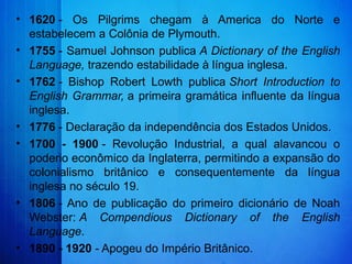 • 1620 -  Os  Pilgrims  chegam  à  America  do  Norte  e 
estabelecem a Colônia de Plymouth.
• 1755 - Samuel Johnson publica A Dictionary of the English
Language, trazendo estabilidade à língua inglesa.
• 1762 -  Bishop  Robert  Lowth  publica Short Introduction to
English Grammar, a primeira gramática influente da língua 
inglesa.
• 1776 - Declaração da independência dos Estados Unidos.
• 1700 - 1900 -  Revolução  Industrial,  a  qual  alavancou  o 
poderio econômico da Inglaterra, permitindo a expansão do 
colonialismo  britânico  e  consequentemente  da  língua 
inglesa no século 19.
• 1806 - Ano  de  publicação  do  primeiro  dicionário  de  Noah 
Webster: A Compendious Dictionary of the English
Language.
• 1890 - 1920 - Apogeu do Império Britânico.
 