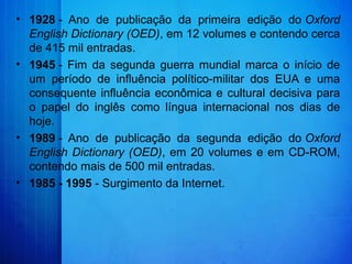 • 1928 -  Ano  de  publicação  da  primeira  edição  do Oxford
English Dictionary (OED), em 12 volumes e contendo cerca 
de 415 mil entradas.
• 1945 -  Fim  da  segunda  guerra  mundial  marca  o  início  de 
um  período  de  influência  político-militar  dos  EUA  e  uma 
consequente influência econômica e cultural decisiva para 
o  papel  do  inglês  como  língua  internacional  nos  dias  de 
hoje.
• 1989 -  Ano  de  publicação  da  segunda  edição  do Oxford
English Dictionary (OED), em 20 volumes e em CD-ROM, 
contendo mais de 500 mil entradas.
• 1985 - 1995 - Surgimento da Internet.
 
