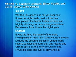 JULIET
Wilt thou be gone? it is not yet near day:
It was the nightingale, and not the lark,
That pierced the fearful hollow of thine ear;
Nightly she sings on yon pomegranate-tree:
Believe me, love, it was the nightingale.
ROMEO
It was the lark, the herald of the morn,
No nightingale: look, love, what envious streaks
Do lace the severing clouds in yonder east:
Night's candles are burnt out, and jocund day
Stands tiptoe on the misty mountain tops.
I must be gone and live, or stay and die.
SCENE V. Capulet's orchard. (SCENE V. Capulet's orchard. (Enter ROMEO andEnter ROMEO and
JULIET above, at the window)JULIET above, at the window)
 