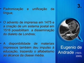 3.• Padronização e unificação daPadronização e unificação da
língua;língua;
• O advento de imprensa em 1475 eO advento de imprensa em 1475 e
a criação de um sistema postal ema criação de um sistema postal em
1516 possibilitam a disseminação1516 possibilitam a disseminação
do dialeto de Londres;do dialeto de Londres;
• A disponibilidade de materiaisA disponibilidade de materiais
impressos também deu impulso àimpressos também deu impulso à
educação, trazendo o alfabetismoeducação, trazendo o alfabetismo
ao alcance da classe média.ao alcance da classe média.
Eugenio de
Andrade (1923-
2005)
 
