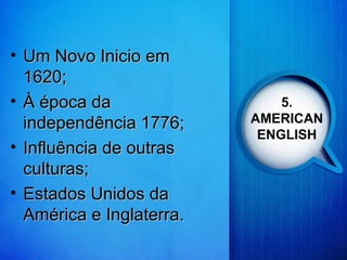 5.
AMERICAN
ENGLISH
• Um Novo Inicio emUm Novo Inicio em
1620;1620;
• À época daÀ época da
independência 1776;independência 1776;
• Influência de outrasInfluência de outras
culturas;culturas;
• Estados Unidos daEstados Unidos da
América e Inglaterra.América e Inglaterra.
 