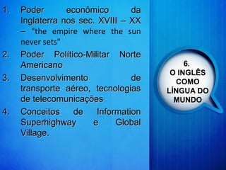 6.
O INGLÊS
COMO
LÍNGUA DO
MUNDO
1.1. Poder econômico daPoder econômico da
Inglaterra nos sec. XVIIIInglaterra nos sec. XVIII –– XXXX
–– "the empire where the sun
never sets"
2.2. Poder Político-Militar NortePoder Político-Militar Norte
AmericanoAmericano
3.3. Desenvolvimento deDesenvolvimento de
transporte aéreo, tecnologiastransporte aéreo, tecnologias
de telecomunicaçõesde telecomunicações
4.4. Conceitos de InformationConceitos de Information
Superhighway e GlobalSuperhighway e Global
Village.Village.
 