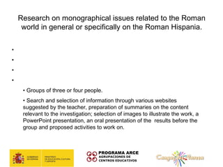 Research on monographical issues related to the Roman
   world in general or specifically on the Roman Hispania.

• Level: 1º de ESO
• Subject: social sciences
• Teacher: Deseirée Ordiz
• Methodology:
    • Groups of three or four people.
    • Search and selection of information through various websites
    suggested by the teacher, preparation of summaries on the content
    relevant to the investigation; selection of images to illustrate the work, a
    PowerPoint presentation, an oral presentation of the results before the
    group and proposed activities to work on.
 