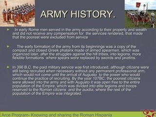 ARMY HISTORY.
  ►     In early Rome men served in the army according to their property and wealth
      and did not receive any compensation for the services rendered, that made
      that the poorest were excluded from service

  ►      The early formation of the army from its beginnings was a copy of the
      compact and closed Greek phalanx made of armed spearmen, which was
      organized later, after the struggles against the hill tribes, into legions, more
      flexible formations where spears were replaced by swords and javelins.

  ►   In 396 B.C. the paid military service was first introduced, although citizens were
      still being recruited when necessary without any permanent professional arm,
      which would not come until the arrival of Augusto to the power who would
      continue the practice of recruiting. By the year 107BC, the poorest citizens
      were allowed into the army and with Augusto it was open free to the entire
      population of the Empire, which was divided into elite legions and troops
      reserved to the Roman citizens and the auxilia, where the rest of the
      population of the Empire was integrated.




Arce Program- Knowing and sharing the Roman Hispania
 