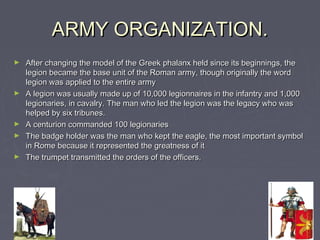 ARMY ORGANIZATION.
►   After changing the model of the Greek phalanx held since its beginnings, the
    legion became the base unit of the Roman army, though originally the word
    legion was applied to the entire army
►   A legion was usually made ​up of 10,000 legionnaires in the infantry and 1,000
    legionaries, in cavalry. The man who led the legion was the legacy who was
    helped by six tribunes.
►   A centurion commanded 100 legionaries
►   The badge holder was the man who kept the eagle, the most important symbol
    in Rome because it represented the greatness of it
►   The trumpet transmitted the orders of the officers.
 