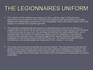 THE LEGIONNAIRES UNIFORM
►   The uniform of the soldiers was varied over time, until the reign of Claudius the
    legionaries wore protective chain mail that was replaced with overlapping iron sheets.
    Medals and metal plates were fixed in the breastplate, below they wore a fabric shirt that
    ended on a shirtail and a leather garment.

►   The metallic breastplate like the greaves or shinpads were reserved for officers, a
    metallic belt was used to fit the armor and hang the sword.A major tactics of the Romans
    in their arms was to copy from the enemies everything that could benefit them, so for
    example their short sword or Hispanicus Gladius was an adaptation of the Iberian
    Falcata which wreaked havoc among the legionaries during clashes with Hispanic
    auxiliaries of Hannibal during the Second Punic war. This sword was ideal for body
    combat due to its double edge and measures 50 cm. long by 7 cm. wide


►   The head and neck were protected by a bronze helmet. The hemispherical helmet with
    cheek pieces was adorned most of the time with a plume of feathers or horsehair. The
    Romans copied their shields from the French model, which consisted of a large oval or
    rectangular plate most of the times, the center had a hemisphere to make slip the enemy
    projectiles.
 