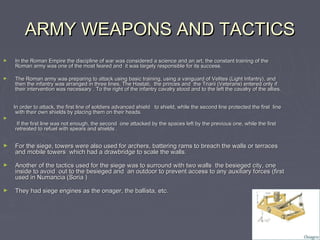 ARMY WEAPONS AND TACTICS
►   In the Roman Empire the discipline of war was considered a science and an art, the constant training of the
    Roman army was one of the most feared and it was largely responsible for its success.

►   The Roman army was preparing to attack using basic training, using a vanguard of Velites (Light Infantry), and
    then the infantry was arranged in three lines, The Hastati, the princes and the Triarii (Veterans) entered only if
    their intervention was necessary . To the right of the infantry cavalry stood and to the left the cavalry of the allies.


    In order to attack, the first line of soldiers advanced shield to shield, while the second line protected the first line
     with their own shields by placing them on their heads.
►
     If the first line was not enough, the second one attacked by the spaces left by the previous one, while the first
    retreated to refuel with spears and shields .


►   For the siege, towers were also used for archers, battering rams to breach the walls or terraces
    and mobile towers which had a drawbridge to scale the walls.

►   Another of the tactics used for the siege was to surround with two walls the besieged city, one
    inside to avoid out to the besieged and an outdoor to prevent access to any auxiliary forces (first
    used in Numancia (Soria )

►   They had siege engines as the onager, the ballista, etc.
 