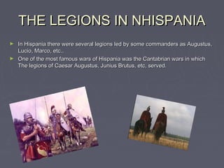 THE LEGIONS IN NHISPANIA
► In Hispania there were several legions led by some commanders as Augustus,
  Lucio, Marco, etc..
► One of the most famous wars of Hispania was the Cantabrian wars in which
  The legions of Caesar Augustus, Junius Brutus, etc, served.
 