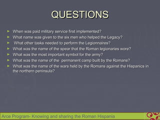 QUESTIONS
  ►   When was paid military service first implemented?
  ►   What name was given to the six men who helped the Legacy?
  ►    What other tasks needed to perform the Legionnaires?
  ►   What was the name of the spear that the Roman legionaries wore?
  ►   What was the most important symbol for the army?
  ►   What was the name of the permanent camp built by the Romans?
  ►   What was the name of the wars held by the Romans against the Hispanics in
      the northern peninsula?




Arce Program- Knowing and sharing the Roman Hispania
 