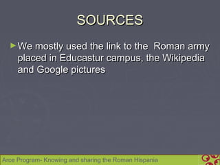 SOURCES
  ► We mostly used the link to the Roman army
     placed in Educastur campus, the Wikipedia
     and Google pictures




Arce Program- Knowing and sharing the Roman Hispania
 