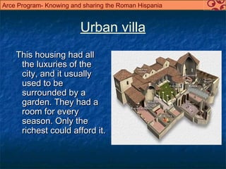 Arce Program- Knowing and sharing the Roman Hispania


                         Urban villa
    This housing had all
     the luxuries of the
     city, and it usually
     used to be
     surrounded by a
     garden. They had a
     room for every
     season. Only the
     richest could afford it.
 