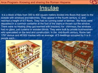 Arce Program- Knowing and sharing the Roman Hispania

                                     Insulae
 It is a block of flats from 300 to 400 square meters divided into floors that open to the
outside with windows and balconies. They appear in the fourth century. C. and
reached a height of 6/7 floors. They had no running water or latrines : the feces were
deposited in a common container at the foot of the stairs or thrown out the window.
There were no heating (they got warmed with braziers) nor chimneys; the windows
had no glass, just curtains or wooden blinds. They were built by private businessmen
who speculated on the land and construction. In the mid-fourth century, Rome had
1797 domus and 46.602 insulae with an average of 5 dwellings occupied by 5 or 6
people each...
 