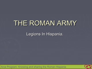 THE ROMAN ARMY
                    Legions In Hispania.




Arce Program- Knowing and sharing the Roman Hispania
 