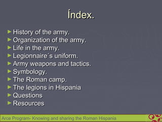 Índex.
  ► History of the army.
  ► Organization of the army.
  ► Life in the army.
  ► Legionnaire´s uniform.
  ► Army weapons and tactics.
  ► Symbology.
  ► The Roman camp.
  ► The legions in Hispania
  ► Questions
  ► Resources

Arce Program- Knowing and sharing the Roman Hispania
 