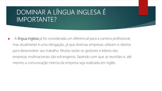 DOMINAR A LÍNGUA INGLESA É
IMPORTANTE?
 A língua inglesa já foi considerada um diferencial para a carreira profissional,
mas atualmente é uma obrigação, já que diversas empresas utilizam o idioma
para desenvolver seu trabalho. Muitas vezes os gestores e lideres das
empresas multinacionais são estrangeiros, fazendo com que as reuniões e, até
mesmo a comunicação interna da empresa seja realizada em inglês.
 