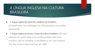 A LÍNGUA INGLESA NA CULTURA
BRASILEIRA
 A língua inglesa faz parte do cotidiano do brasileiro,
principalmente, nas embalagens de vários produtos consumidos
diariamente,
 A língua inglesa se tornou a base da cultura brasileira, pois está
presente em quase todos os locais frequentados pelo povo
brasileiro, seja no shopping, na faculdade ou em uma empresa.
Nos dias atuais é impossível fugir do inglês.
 