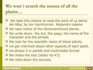 We won´t search the names of all the
plants…
    We take this chance to read the work of La dama
    del Alba, by our countryman Alejandro casona
   We take notice of the aforementioned plants.
   We write down the Act, the page, the name of the
    character and the phrase.
   We look for the scientific name of these plants.
   we get informed about other aspects of each plant.
   we showe it in panels and multimedia format
   We make the test (slides 42-47)
   We note down the sources.
 