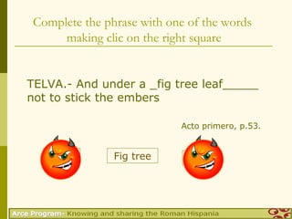 Complete the phrase with one of the words
      making clic on the right square


TELVA.- And under a _fig tree leaf_____
not to stick the embers

                            Acto primero, p.53.


   Nogal        Fig tree       Vid
 