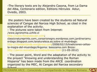 -The literary texts are by Alejandro Casona, from La Dama
   del Alba, Centenario edition, Editions Hércules Astur,
   Oviedo, 2003.


    the posters have been created by the students od Natural
   sciences of Cangas del Narcea High School, as cited in the
   explanation of the activity.
   - The pictures were taken from Internet:
   /www.agronomia.uchile.cl
   http://www.floravascular.com;
   classicnatureprints.com;,corsarionegro.wordpress.com;jardineriamu
   erdago.blogspot.com;lanaturaleza.es;sobre el muérdago:
   http://irlandairlanda.wordpress.com/2008/02/15/tradiciones-celtas-
   la-magia-del-muerdago/Árgoma: basozaina.com Brezo:
   http://perso.wanadoo.es/ulados/brezo.html (11-05-2012)

   - The power point, Word and the adaptation of the activity to
   the proyect “Knowing and understanding the Roman
   Hispania” has been made from the ARCE coordination
   organized by the MEC, At Cangas del Narcea secondary
   School.
PROGRAMA ARCE - Conociendo y Compartiendo la Hispania Romana
 