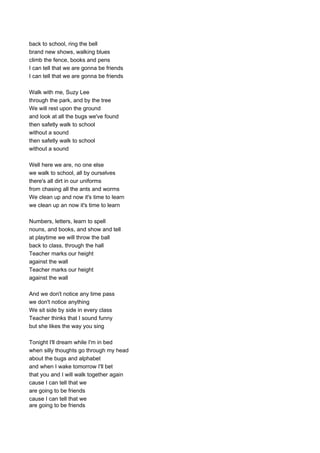 back to school, ring the bell
brand new shows, walking blues
climb the fence, books and pens
I can tell that we are gonna be friends
I can tell that we are gonna be friends

Walk with me, Suzy Lee
through the park, and by the tree
We will rest upon the ground
and look at all the bugs we've found
then safetly walk to school
without a sound
then safetly walk to school
without a sound

Well here we are, no one else
we walk to school, all by ourselves
there's all dirt in our uniforms
from chasing all the ants and worms
We clean up and now it's time to learn
we clean up an now it's time to learn

Numbers, letters, learn to spell
nouns, and books, and show and tell
at playtime we will throw the ball
back to class, through the hall
Teacher marks our height
against the wall
Teacher marks our height
against the wall

And we don't notice any time pass
we don't notice anything
We sit side by side in every class
Teacher thinks that I sound funny
but she likes the way you sing

Tonight I'll dream while I'm in bed
when silly thoughts go through my head
about the bugs and alphabet
and when I wake tomorrow I'll bet
that you and I will walk together again
cause I can tell that we
are going to be friends
cause I can tell that we
are going to be friends
 