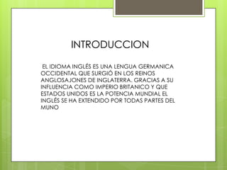 INTRODUCCION

 EL IDIOMA INGLÉS ES UNA LENGUA GERMANICA
OCCIDENTAL QUE SURGIÓ EN LOS REINOS
ANGLOSAJONES DE INGLATERRA. GRACIAS A SU
INFLUENCIA COMO IMPERIO BRITANICO Y QUE
ESTADOS UNIDOS ES LA POTENCIA MUNDIAL EL
INGLÉS SE HA EXTENDIDO POR TODAS PARTES DEL
MUNO
 