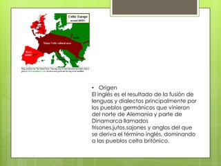 • Origen
El inglés es el resultado de la fusión de
lenguas y dialectos principalmente por
los pueblos germánicos que vinieron
del norte de Alemania y parte de
Dinamarca llamados
frisones,jutos,sajones y anglos del que
se deriva el término inglés, dominando
a las pueblos celta britónico.
 
