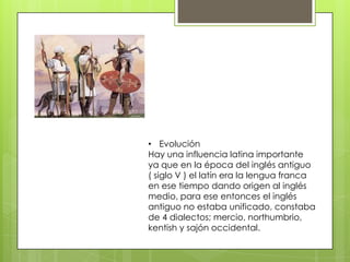 • Evolución
Hay una influencia latina importante
ya que en la época del inglés antiguo
( siglo V ) el latín era la lengua franca
en ese tiempo dando origen al inglés
medio, para ese entonces el inglés
antiguo no estaba unificado, constaba
de 4 dialectos; mercio, northumbrio,
kentish y sajón occidental.
 