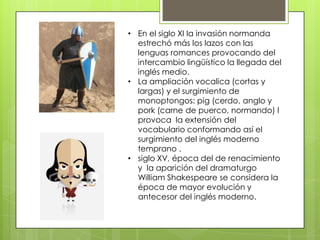 • En el siglo XI la invasión normanda
  estrechó más los lazos con las
  lenguas romances provocando del
  intercambio lingüístico la llegada del
  inglés medio.
• La ampliación vocalica (cortas y
  largas) y el surgimiento de
  monoptongos: pig (cerdo, anglo y
  pork (carne de puerco, normando) l
  provoca la extensión del
  vocabulario conformando así el
  surgimiento del inglés moderno
  temprano .
• siglo XV, época del de renacimiento
  y la aparición del dramaturgo
  William Shakespeare se considera la
  época de mayor evolución y
  antecesor del inglés moderno.
 