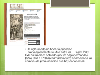• El inglés moderno hace su aparición
  cronológicamente se sitúa entre los     siglos XVI y
XVIII en las áreas pobladas por los anglonormandos
(años 1450 a 1700 aproximadamente) apareciendo los
cambios de pronunciación que hoy conocemos.
 
