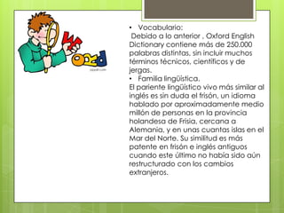 • Vocabulario:
 Debido a lo anterior , Oxford English
Dictionary contiene más de 250.000
palabras distintas, sin incluir muchos
términos técnicos, científicos y de
jergas.
• Familia lingüística.
El pariente lingüístico vivo más similar al
inglés es sin duda el frisón, un idioma
hablado por aproximadamente medio
millón de personas en la provincia
holandesa de Frisia, cercana a
Alemania, y en unas cuantas islas en el
Mar del Norte. Su similitud es más
patente en frisón e inglés antiguos
cuando este último no había sido aún
restructurado con los cambios
extranjeros.
 