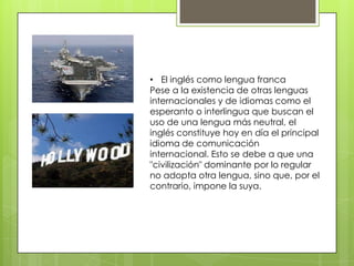 • El inglés como lengua franca
Pese a la existencia de otras lenguas
internacionales y de idiomas como el
esperanto o interlingua que buscan el
uso de una lengua más neutral, el
inglés constituye hoy en día el principal
idioma de comunicación
internacional. Esto se debe a que una
"civilización" dominante por lo regular
no adopta otra lengua, sino que, por el
contrario, impone la suya.
 