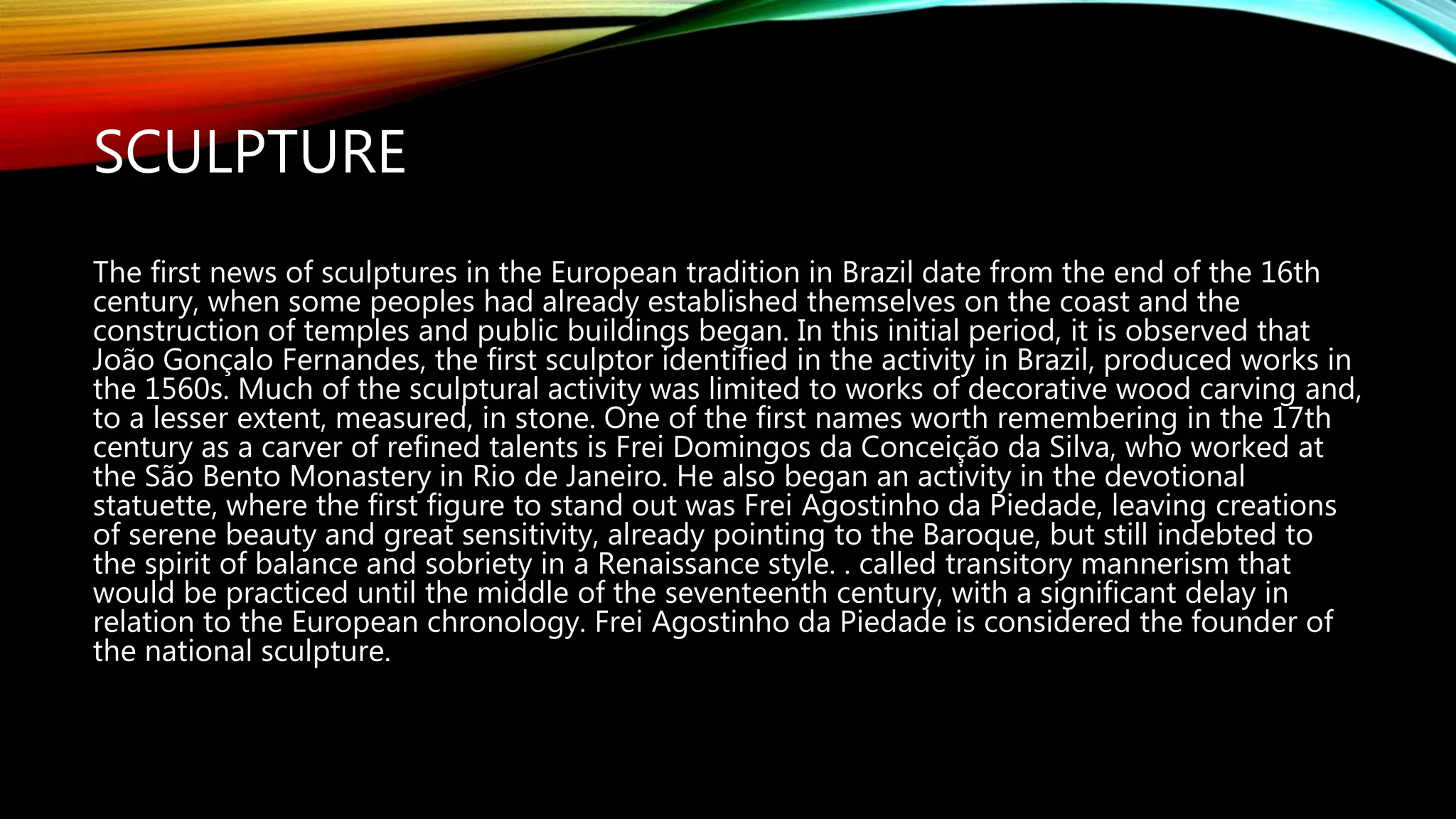 SCULPTURE
The first news of sculptures in the European tradition in Brazil date from the end of the 16th
century, when some peoples had already established themselves on the coast and the
construction of temples and public buildings began. In this initial period, it is observed that
João Gonçalo Fernandes, the first sculptor identified in the activity in Brazil, produced works in
the 1560s. Much of the sculptural activity was limited to works of decorative wood carving and,
to a lesser extent, measured, in stone. One of the first names worth remembering in the 17th
century as a carver of refined talents is Frei Domingos da Conceição da Silva, who worked at
the São Bento Monastery in Rio de Janeiro. He also began an activity in the devotional
statuette, where the first figure to stand out was Frei Agostinho da Piedade, leaving creations
of serene beauty and great sensitivity, already pointing to the Baroque, but still indebted to
the spirit of balance and sobriety in a Renaissance style. . called transitory mannerism that
would be practiced until the middle of the seventeenth century, with a significant delay in
relation to the European chronology. Frei Agostinho da Piedade is considered the founder of
the national sculpture.
 