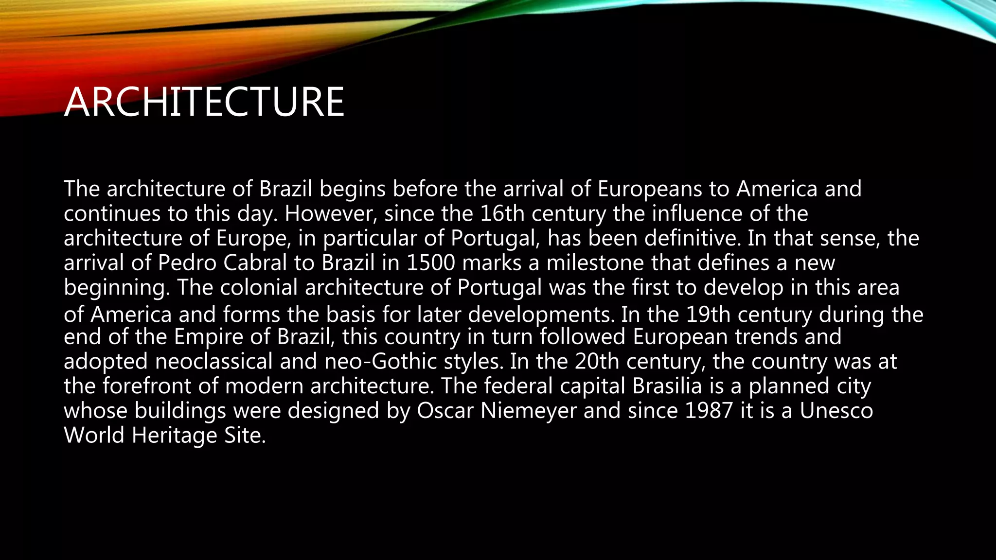 ARCHITECTURE
The architecture of Brazil begins before the arrival of Europeans to America and
continues to this day. However, since the 16th century the influence of the
architecture of Europe, in particular of Portugal, has been definitive. In that sense, the
arrival of Pedro Cabral to Brazil in 1500 marks a milestone that defines a new
beginning. The colonial architecture of Portugal was the first to develop in this area
of America and forms the basis for later developments. In the 19th century during the
end of the Empire of Brazil, this country in turn followed European trends and
adopted neoclassical and neo-Gothic styles. In the 20th century, the country was at
the forefront of modern architecture. The federal capital Brasilia is a planned city
whose buildings were designed by Oscar Niemeyer and since 1987 it is a Unesco
World Heritage Site.
 