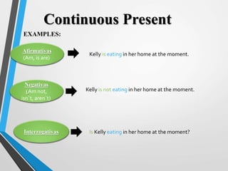 Afirmativas
(Am, is are)
Negativas
(Am not,
isn´t, aren´t)
Interrogativas
EXAMPLES:
Continuous Present
Kelly is eating in her home at the moment.
Kelly is not eating in her home at the moment.
Is Kelly eating in her home at the moment?
 