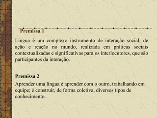 Premissa 1  Língua é um complexo instrumento de interação social, de ação e reação no mundo, realizada em práticas sociais contextualizadas e significativas para os interlocutores, que são participantes da interação. Premissa 2 Aprender uma língua é aprender com o outro, trabalhando em equipe; é construir, de forma coletiva, diversos tipos de conhecimento.   