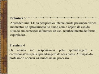 Premissa 3 Aprender uma  LE na perspectiva interacionista pressupõe vários momentos de aproximação do aluno com o objeto de estudo, situado em contextos diferentes de uso. (conhecimento de forma espiralada). Premissa 4 Os alunos são responsáveis pela aprendizagem e corresponsáveis pela aprendizagem de seus pares. A função do professor é orientar os alunos nesse processo. 