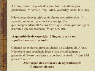 A compreensão depende dos sentidos e não das regras  gramaticais (5ª série, p. 09).  Man, yesterday, hand, bite, dog Não é necessário exigir que os alunos memorizem ou reproduzam tudo o que você ensinar (p. 11) que compreendam 100% dos textos que leram, que consigam usar tudo que foi ensinado (5ª série, p. 40).    A quantidade de exposição  à língua precisa ser significativamente  grande.  Cuidado ao excluir alguma atividade do Caderno do Aluno. Não existe uma sequência lógica para o conhecimento gramatical. Posso transferir um conhecimento da 1ª série EM para a 3ª série?    Adequação das situações  de aprendizagem    Começar  do zero  