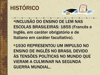 HISTÓRICO INCLUSÃO DO ENSINO DE LEM NAS ESCOLAS BRASILEIRAS: 1855 (Francês e Inglês, em caráter obrigatório e de Italiano em caráter facultativo). 1930 REPRESENTOU UM IMPULSO NO ENSINO DE INGLÊS NO BRASIL DEVIDO ÀS TENSÕES POLÍTICAS NO MUNDO QUE VIERAM A CULMINAR NA SEGUNDA GUERRA MUNDIAL.. 