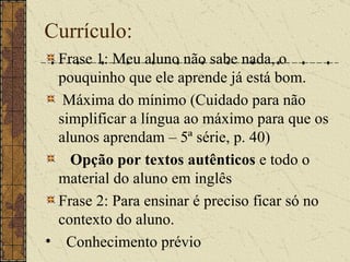 Currículo: Frase 1: Meu aluno não sabe nada, o pouquinho que ele aprende já está bom. Máxima do mínimo (Cuidado para não simplificar a língua ao máximo para que os alunos aprendam – 5ª série, p. 40) Opção por textos autênticos  e todo o material do aluno em inglês Frase 2: Para ensinar é preciso ficar só no contexto do aluno. Conhecimento prévio 