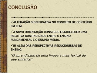 CONCLUSÃO ALTERAÇÃO SIGNIFICATIVA NO CONCEITO DE CONTEÚDO EM LEM. A NOVO ORIENTAÇÃO CONSEGUE ESTABELECER UMA RELATIVA CONTINUIDADE ENTRE O ENSINO FUNDAMENTAL E O ENSINO MÉDIO. IR ALÉM DAS PERSPECTIVAS REDUCIONISTAS DE ENSINO. “ O aprendizado de uma língua é mais lexical do que sintático” 