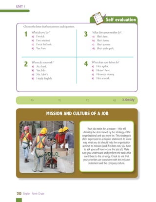 UNIT 1

Choose the letter that best answers each question.

1

What do you do?
a) 	 I’m sick.
b) 	 I’m a student.
c)	 I’m at the bank.
d) 	 Yes, I am.

3

What does your mother do?
a)	 She’s here.
b) 	 She’s home.
c)	 She’s a nurse.
d) 	 She’s at the park.

2

Where do you work?
a) 	 At a bank.
b) 	 Yes, I do.	
c)	 No, I don’t.
d) 	 I study English.

4

What does your father do?
a)	 He’s a pilot.
b) 	 He isn’t here.
c)	 He needs money.
d) 	 He’s at work.

Answers:

	

Self evaluation

1. b

			

2. a

			

3.c

			

4. a

MISSION AND CULTURE OF A JOB
Your job exists for a reason – this will
ultimately be determined by the strategy of the
organizational unit you work for. This strategy is
often expressed in a mission statement. In some
way, what you do should help the organization
achieve its mission (and if it does not, you have
to ask yourself how secure the job is!). Make
sure you understand and perform the tasks that
contribute to the strategy. Check to see that
your priorities are consistent with this mission
statement and the company culture.

200 English - Ninth Grade

 